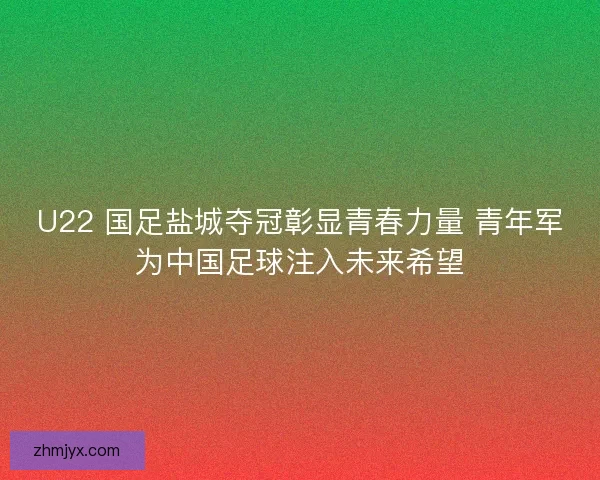 U22 国足盐城夺冠彰显青春力量 青年军为中国足球注入未来希望