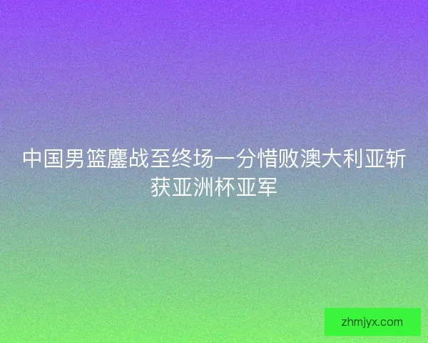 中国男篮鏖战至终场一分惜败澳大利亚斩获亚洲杯亚军