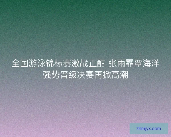 全国游泳锦标赛激战正酣 张雨霏覃海洋强势晋级决赛再掀高潮